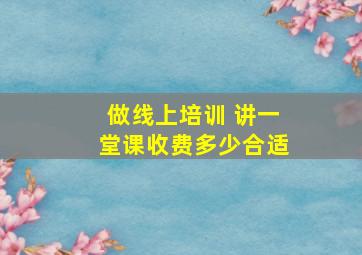 做线上培训 讲一堂课收费多少合适